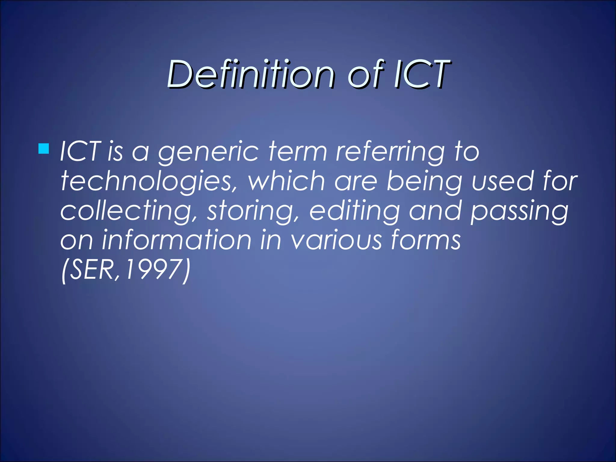 Definition of ICT
   ICT is a generic term referring to
    technologies, which are being used for
    collecting, storing, editing and passing
    on information in various forms
    (SER,1997)
 