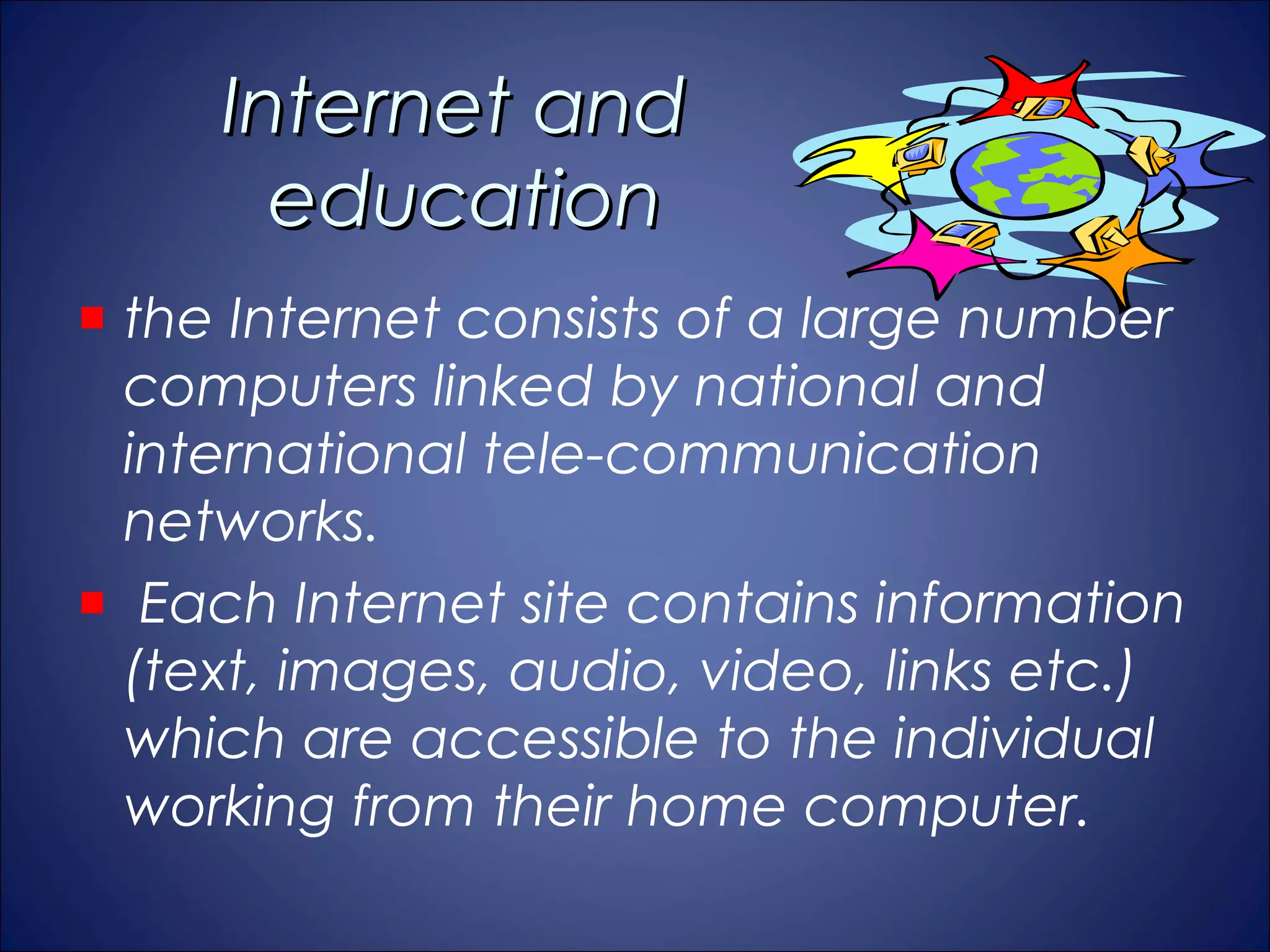 Internet and
     education
the Internet consists of a large number
computers linked by national and
international tele-communication
networks.
 Each Internet site contains information
(text, images, audio, video, links etc.)
which are accessible to the individual
working from their home computer.
 