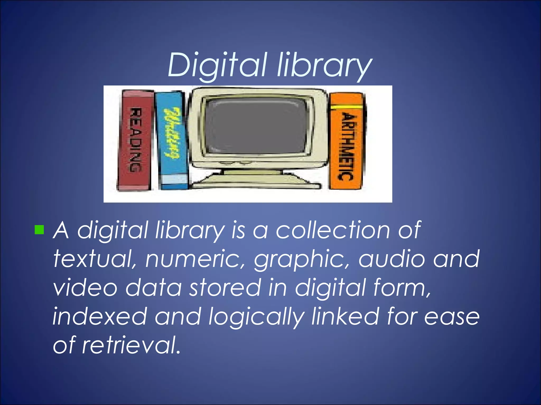 Digital library



A digital library is a collection of
textual, numeric, graphic, audio and
video data stored in digital form,
indexed and logically linked for ease
of retrieval.
 