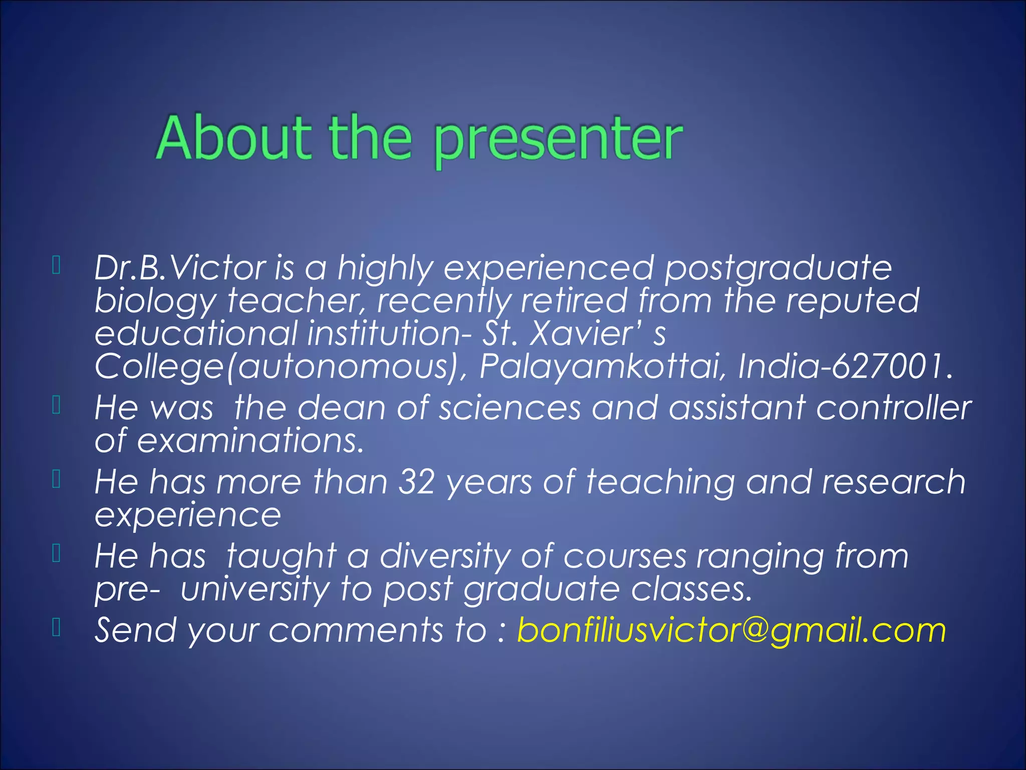    Dr.B.Victor is a highly experienced postgraduate
    biology teacher, recently retired from the reputed
    educational institution- St. Xavier’ s
    College(autonomous), Palayamkottai, India-627001.
   He was the dean of sciences and assistant controller
    of examinations.
   He has more than 32 years of teaching and research
    experience
   He has taught a diversity of courses ranging from
    pre- university to post graduate classes.
   Send your comments to : bonfiliusvictor@gmail.com
 