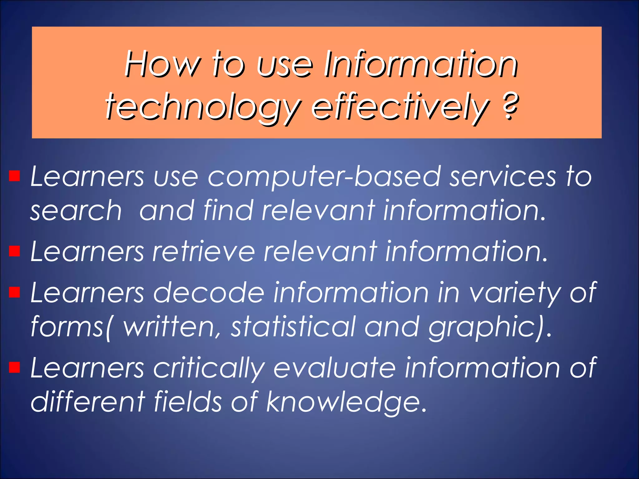 How to use Information
     technology effectively ?
Learners use computer-based services to
search and find relevant information.
Learners retrieve relevant information.
Learners decode information in variety of
forms( written, statistical and graphic).
Learners critically evaluate information of
different fields of knowledge.
 
