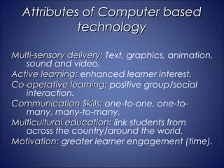 Attributes of Computer based
            technology

Multi-sensory delivery: Text, graphics, animation,
   sound and video.
Active learning: enhanced learner interest.
Co-operative learning: positive group/social
   interaction.
Communication Skills: one-to-one, one-to-
   many, many-to-many.
Multicultural education: link students from
   across the country/around the world.
Motivation: greater learner engagement (time).
 