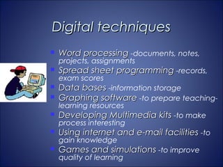 Digital techniques
   Word processing -documents, notes,
    projects, assignments
   Spread sheet programming -records,
    exam scores
   Data bases -information storage
   Graphing software -to prepare teaching-
    learning resources
   Developing Multimedia kits -to make
    process interesting
   Using internet and e-mail facilities -to
    gain knowledge
   Games and simulations -to improve
    quality of learning
 