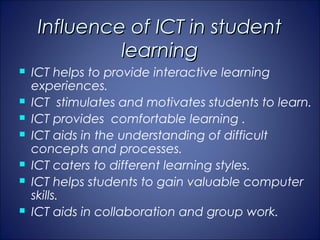 Influence of ICT in student
              learning
   ICT helps to provide interactive learning
    experiences.
   ICT stimulates and motivates students to learn.
   ICT provides comfortable learning .
   ICT aids in the understanding of difficult
    concepts and processes.
   ICT caters to different learning styles.
   ICT helps students to gain valuable computer
    skills.
   ICT aids in collaboration and group work.
 