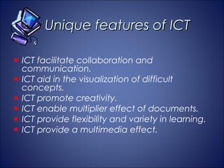 Unique features of ICT

ICT facilitate collaboration and
communication.
ICT aid in the visualization of difficult
concepts.
ICT promote creativity.
ICT enable multiplier effect of documents.
ICT provide flexibility and variety in learning.
ICT provide a multimedia effect.
 