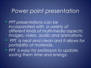 Power point presentation
PPT presentations can be
incorporated with a variety of
different kinds of multi-media aspects:
images, video, audio and animations.
 PPT is neat and clean and it allows for
portability of materials.
PPT is easy for professors to update,
saving them time and energy.
 