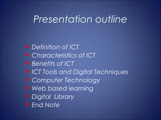 Presentation outline

   Definition of ICT
   Characteristics of ICT
   Benefits of ICT
   ICT Tools and Digital Techniques
   Computer Technology
   Web based learning
   Digital Library
   End Note
 