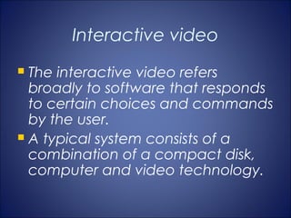 Interactive video
 The interactive video refers
  broadly to software that responds
  to certain choices and commands
  by the user.
 A typical system consists of a
  combination of a compact disk,
  computer and video technology.
 