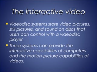 The interactive video
   Videodisc systems store video pictures,
    still pictures, and sound on discs that
    users can control with a videodisc
    player.
   These systems can provide the
    interactive capabilities of computers
    and the motion-picture capabilities of
    videos.
 