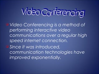  Video Conferencing is a method of
  performing interactive video
  communications over a regular high
  speed internet connection.
 Since it was introduced,

  communication technologies have
  improved exponentially.
 