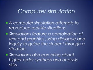 Computer simulation
A computer simulation attempts to
reproduce real-life situations
Simulations feature a combination of
text and graphics ,using dialogue and
inquiry to guide the student through a
situation.
Simulations also can bring about
higher-order synthesis and analysis
skills.
 
