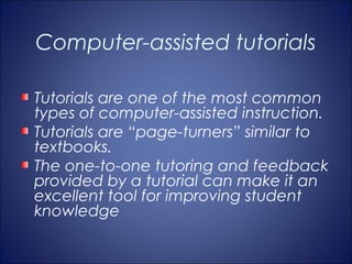 Computer-assisted tutorials

Tutorials are one of the most common
types of computer-assisted instruction.
Tutorials are “page-turners” similar to
textbooks.
The one-to-one tutoring and feedback
provided by a tutorial can make it an
excellent tool for improving student
knowledge
 