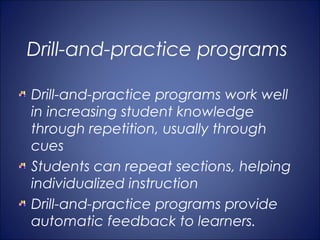 Drill-and-practice programs

Drill-and-practice programs work well
in increasing student knowledge
through repetition, usually through
cues
Students can repeat sections, helping
individualized instruction
Drill-and-practice programs provide
automatic feedback to learners.
 