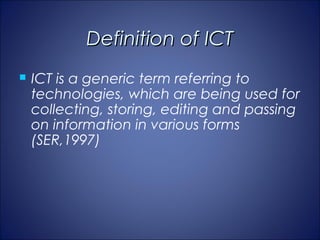 Definition of ICT
   ICT is a generic term referring to
    technologies, which are being used for
    collecting, storing, editing and passing
    on information in various forms
    (SER,1997)
 