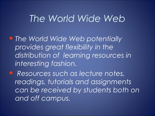 The World Wide Web
   The World Wide Web potentially
    provides great flexibility in the
    distribution of learning resources in
    interesting fashion.
    Resources such as lecture notes,
    readings, tutorials and assignments
    can be received by students both on
    and off campus.
 