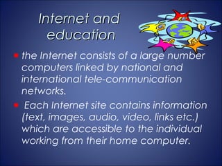 Internet and
     education
the Internet consists of a large number
computers linked by national and
international tele-communication
networks.
 Each Internet site contains information
(text, images, audio, video, links etc.)
which are accessible to the individual
working from their home computer.
 