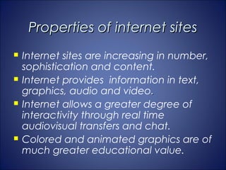 Properties of internet sites
   Internet sites are increasing in number,
    sophistication and content.
   Internet provides information in text,
    graphics, audio and video.
   Internet allows a greater degree of
    interactivity through real time
    audiovisual transfers and chat.
   Colored and animated graphics are of
    much greater educational value.
 