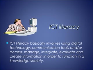 ICT literacy

   ICT literacy basically involves using digital
    technology, communication tools and/or
    access, manage, integrate, evaluate and
    create information in order to function in a
    knowledge society.
 