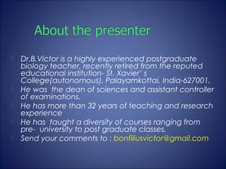    Dr.B.Victor is a highly experienced postgraduate
    biology teacher, recently retired from the reputed
    educational institution- St. Xavier’ s
    College(autonomous), Palayamkottai, India-627001.
   He was the dean of sciences and assistant controller
    of examinations.
   He has more than 32 years of teaching and research
    experience
   He has taught a diversity of courses ranging from
    pre- university to post graduate classes.
   Send your comments to : bonfiliusvictor@gmail.com
 