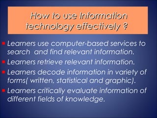How to use Information
     technology effectively ?
Learners use computer-based services to
search and find relevant information.
Learners retrieve relevant information.
Learners decode information in variety of
forms( written, statistical and graphic).
Learners critically evaluate information of
different fields of knowledge.
 
