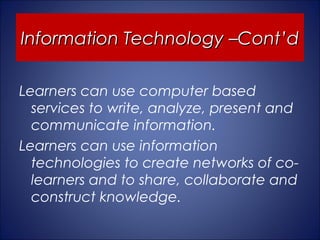 Information Technology –Cont’d

Learners can use computer based
  services to write, analyze, present and
  communicate information.
Learners can use information
  technologies to create networks of co-
  learners and to share, collaborate and
  construct knowledge.
 