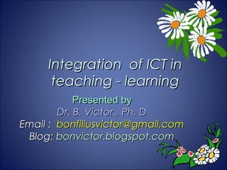Integration of ICT in
      teaching - learning
            Presented by
        Dr. B. Victor., Ph. D
Email : bonfiliusvictor@gmail.com
 Blog: bonvictor.blogspot.com
 