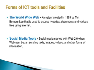  The World Wide Web - A system created in 1989 by Tim
Berners-Lee that is used to access hypertext documents and various
files using internet.
 Social Media Tools - Social media started with Web 2.0 when
Web user began sending texts, images, videos, and other forms of
information.
 