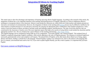 Integration Of Idioms In Teaching English
This article aims to show the advantages and importance of learning and using idioms English language. According to the research of this article, the
integration of idioms has a very important attention in the teaching and learning process of English, especially as a form to implement effective
techniques to incorporate idioms in the classroom. Idioms in and outside the classroom are widely believed to help teachers and students promote an
innovative environment of communication. However, the integration of idioms in the teaching and learning process may be difficult or ineffective for
some learners or teachers because it is not relevant or necessary for carrying out educational goals. Furthermore, from teachers' perspectives, with a
variety of activities based on idioms can help to facilitate needs and challenge students' learning process. The type of activities and how they are
constructed in the classroom is found as one of the most important aspects that help to the success of using idioms in and outside the classroom and the
appropriate teachers' role. The use of idioms has a great influence in the teaching and learning...show more content...
The English language can be considered as being made up of two components: "Text book English" and "Natural English". The textbook form of
English is composed using proper English vocabulary, while strictly adhering to the rules of English grammar. The sentences in textbook English are
necessarily grammatically correct and complete in all respects. The natural form of English, on the other hand, allows liberal use of slang, jargon,
phrases and idioms, lending a colorful hue to the language. Natural English is spoken at an informal level, and it is the idioms in the language that
give it a natural, conversational and creative feel. So, if you want to speak English fluently, just like a native speaker, it is important that you learn
English
Get more content on HelpWriting.net
 