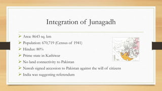 Integration of Junagadh
 Area: 8643 sq. km
 Population: 670,719 (Census of 1941)
 Hindus: 80%
 Prime state in Kathiwar
 No land connectivity to Pakistan
 Nawab signed accession to Pakistan against the will of citizens
 India was suggesting referendum
 