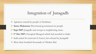 Integration of Junagadh
 Agitation started by people of Kathiwar
 Arzee Hukumat: Provisional government by people
 Sept 1947: Jungadh sent troops to neighboring states
 1st Oct 1947: Occupied Mongrol which had acceded to India
 India asked for removal of forces, but refused by Junagadh
 More than hundred thousands of Hindus fled
 