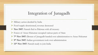 Integration of Junagadh
 Military action decided by India
 Food supply deteriorated, revenue decreased
 Nov 1947: Nawab fled to Pakistan with all treasury
 Forces of Arzee Hukumat occupied various parts of State
 7th Nov 1947: Dewan of Junagadh handed over administration to Arzee Hukumat
 9th Nov 1947: Indian government took over administration
 13th Nov 1947: Nawab ready to join India
 