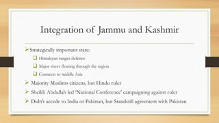 Integration of Jammu and Kashmir
Strategically important state:
 Himalayan ranges defence
 Major rivers flowing through the region
 Connects to middle Asia
 Majority Muslims citizens, but Hindu ruler
 Sheikh Abdullah led ‘National Conference' campaigning against ruler
 Didn’t accede to India or Pakistan, but Standstill agreement with Pakistan
 