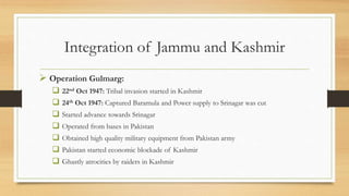 Integration of Jammu and Kashmir
 Operation Gulmarg:
 22nd Oct 1947: Tribal invasion started in Kashmir
 24th Oct 1947: Captured Baramula and Power supply to Srinagar was cut
 Started advance towards Srinagar
 Operated from bases in Pakistan
 Obtained high quality military equipment from Pakistan army
 Pakistan started economic blockade of Kashmir
 Ghastly atrocities by raiders in Kashmir
 
