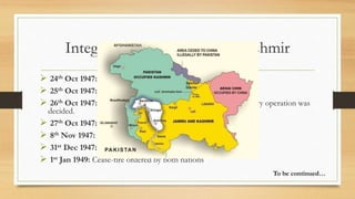 Integration of Jammu and Kashmir
 24th Oct 1947: Maharaja made desperate appeal to India for help
 25th Oct 1947: Indian officials flew to Kashmir
 26th Oct 1947: Maharaja signed Instrument of Accession. Military operation was
decided.
 27th Oct 1947: Airlift of Indian troops to Srinagar started
 8th Nov 1947: Indian forces recaptured Baramula
 31st Dec 1947: India formally appealed to U.N. for Kashmir case
 1st Jan 1949: Cease-fire ordered by both nations
To be continued…
 