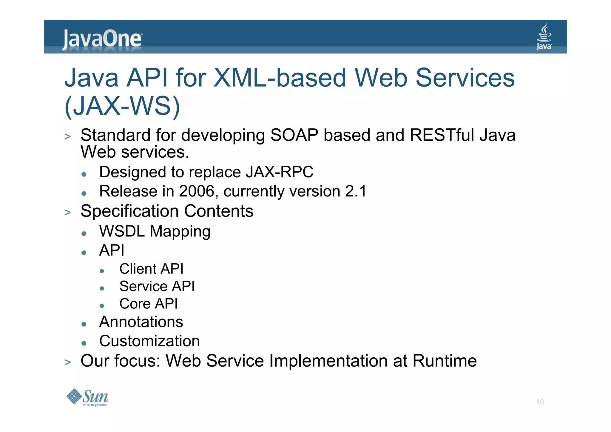 Java API for XML-based Web Services
(JAX-WS)
>   Standard for developing SOAP based and RESTful Java
    Web services.
      Designed to replace JAX-RPC
      Release in 2006, currently version 2.1
>   Specification Contents
      WSDL Mapping
      API
        Client API
        Service API
        Core API
      Annotations
      Customization
>   Our focus: Web Service Implementation at Runtime

                                                          10
 