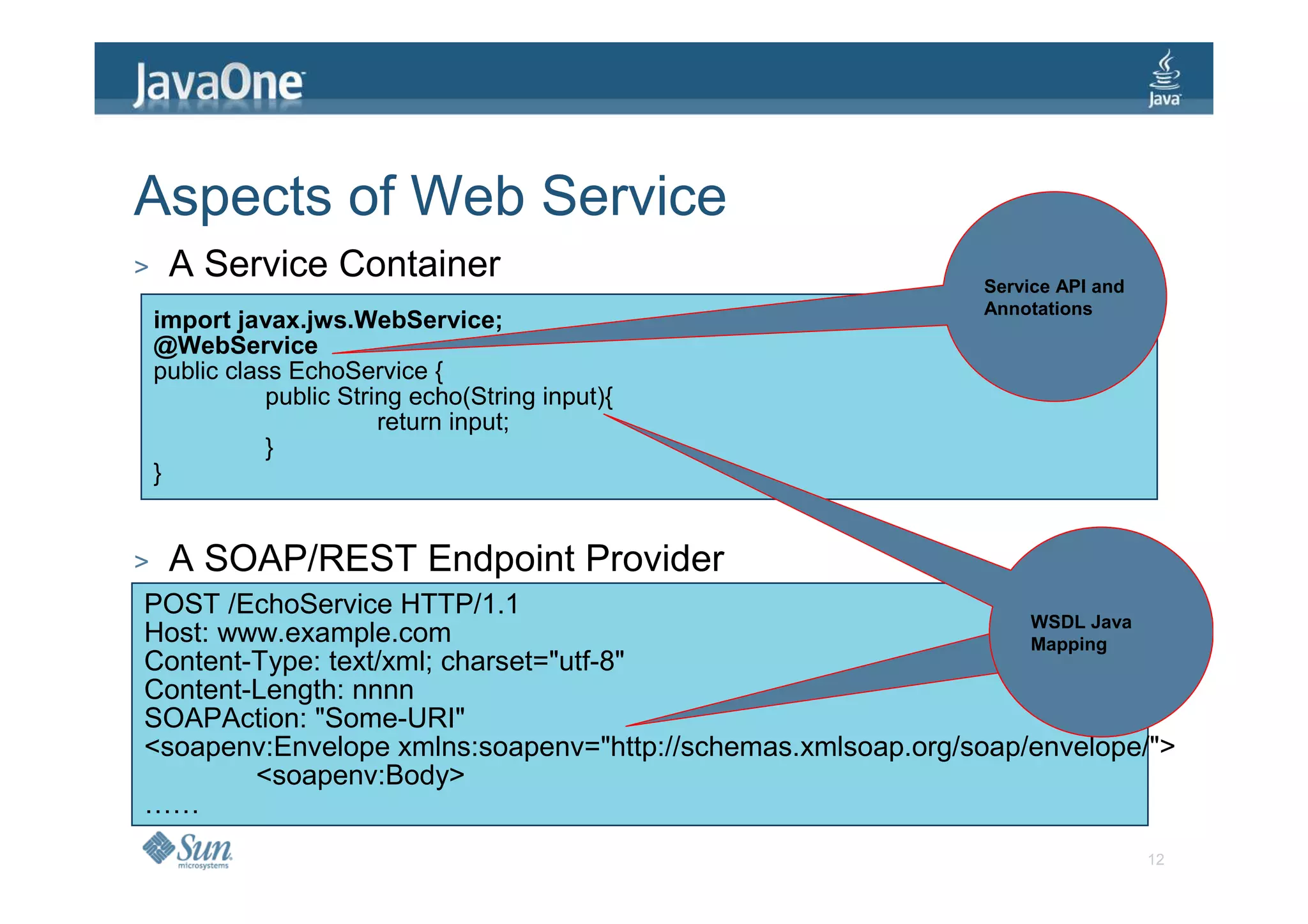 Aspects of Web Service
>    A Service Container                                     Service API and
                                                             Annotations
    import javax.jws.WebService;
    @WebService
    public class EchoService {
               public String echo(String input){
                          return input;
               }
    }


>    A SOAP/REST Endpoint Provider
POST /EchoService HTTP/1.1
                                                                 WSDL Java
Host: www.example.com                                            WSDL Java
                                                                 Mapping
Content-Type: text/xml; charset="utf-8"
Content-Length: nnnn
SOAPAction: "Some-URI"
<soapenv:Envelope xmlns:soapenv="http://schemas.xmlsoap.org/soap/envelope/">
        <soapenv:Body>
……
                                                                               12
 