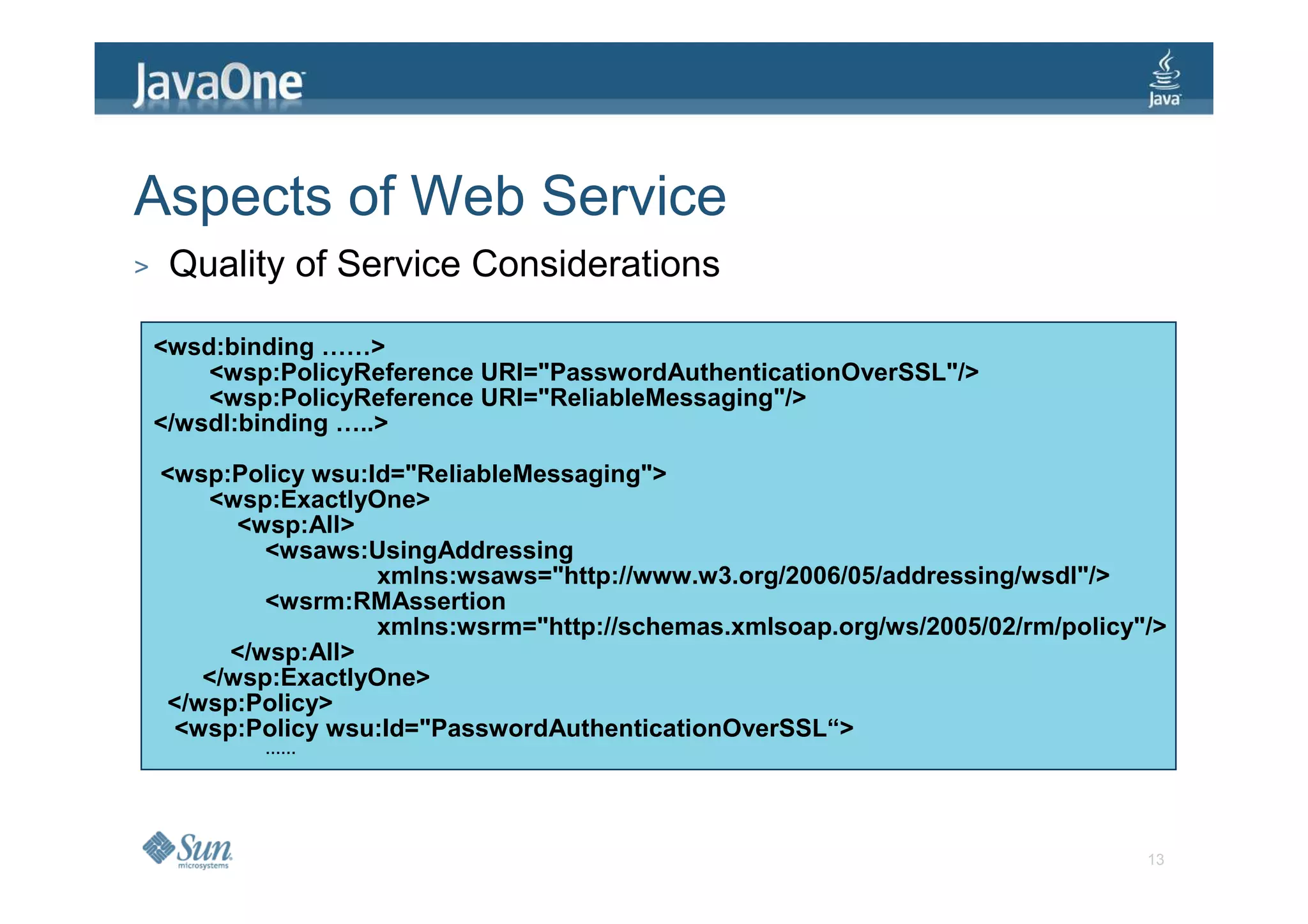 Aspects of Web Service
>    Quality of Service Considerations

    <wsd:binding ……>
        <wsp:PolicyReference URI="PasswordAuthenticationOverSSL"/>
        <wsp:PolicyReference URI="ReliableMessaging"/>
    </wsdl:binding …..>

    <wsp:Policy wsu:Id="ReliableMessaging">
       <wsp:ExactlyOne>
          <wsp:All>
            <wsaws:UsingAddressing
                     xmlns:wsaws="http://www.w3.org/2006/05/addressing/wsdl"/>
            <wsrm:RMAssertion
                     xmlns:wsrm="http://schemas.xmlsoap.org/ws/2005/02/rm/policy"/>
         </wsp:All>
       </wsp:ExactlyOne>
    </wsp:Policy>
     <wsp:Policy wsu:Id="PasswordAuthenticationOverSSL“>
            ……




                                                                                 13
 