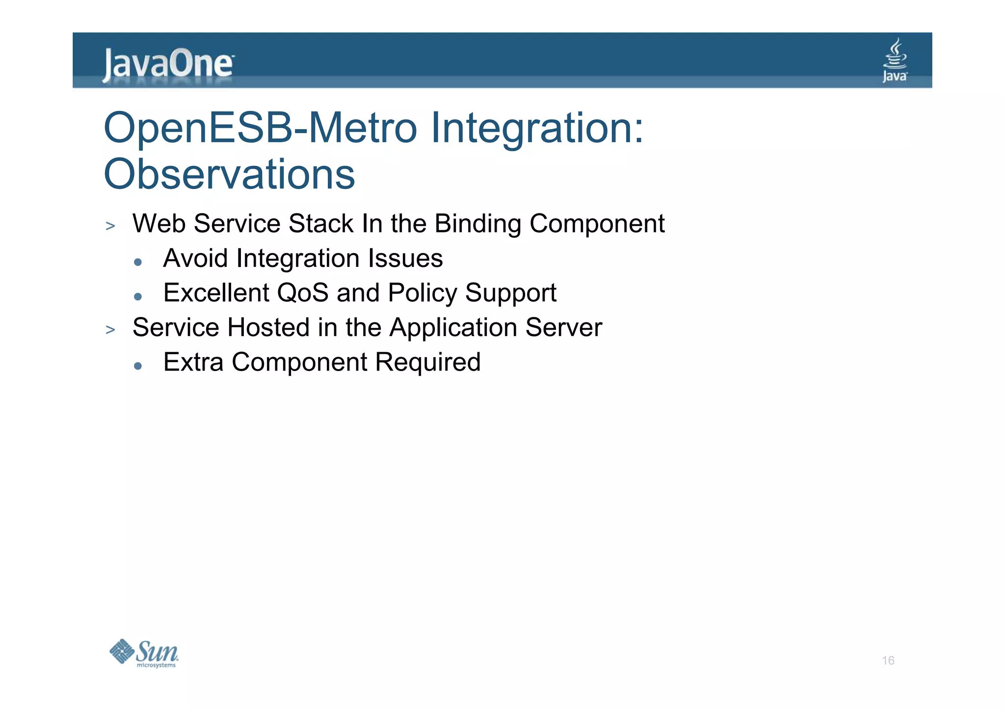 OpenESB-Metro Integration:
Observations
>   Web Service Stack In the Binding Component
      Avoid Integration Issues
      Excellent QoS and Policy Support
>   Service Hosted in the Application Server
      Extra Component Required




                                                 16
 
