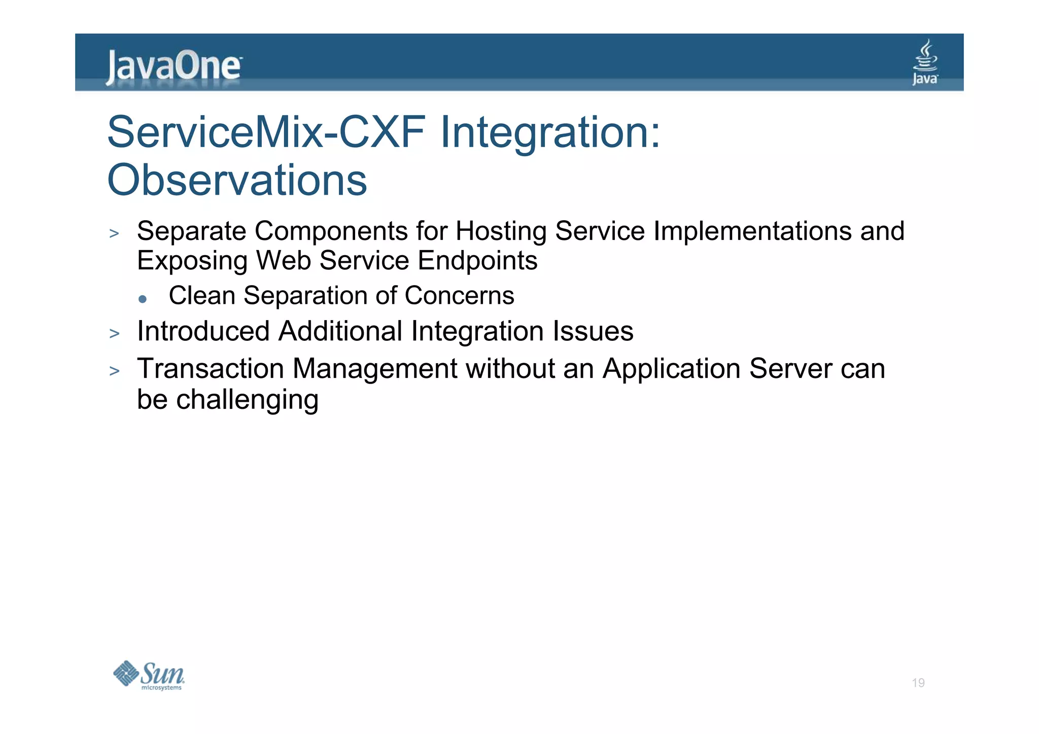 ServiceMix-CXF Integration:
Observations
>   Separate Components for Hosting Service Implementations and
    Exposing Web Service Endpoints
       Clean Separation of Concerns
>   Introduced Additional Integration Issues
>   Transaction Management without an Application Server can
    be challenging




                                                                  19
 