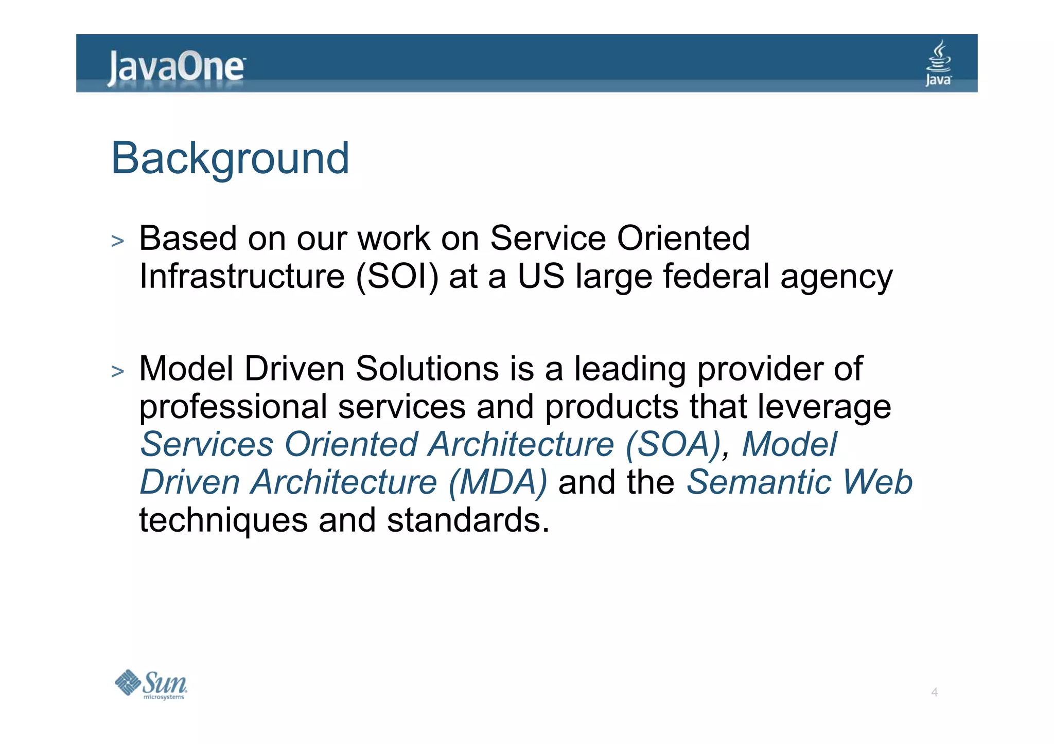 Background
>   Based on our work on Service Oriented
    Infrastructure (SOI) at a US large federal agency

>   Model Driven Solutions is a leading provider of
    professional services and products that leverage
    Services Oriented Architecture (SOA), Model
    Driven Architecture (MDA) and the Semantic Web
    techniques and standards.



                                                        4
 