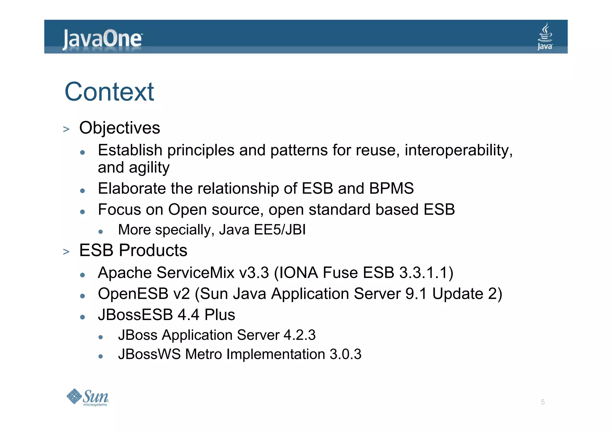 Context
>   Objectives
      Establish principles and patterns for reuse, interoperability,
      and agility
      Elaborate the relationship of ESB and BPMS
      Focus on Open source, open standard based ESB
         More specially, Java EE5/JBI
>   ESB Products
      Apache ServiceMix v3.3 (IONA Fuse ESB 3.3.1.1)
      OpenESB v2 (Sun Java Application Server 9.1 Update 2)
      JBossESB 4.4 Plus
         JBoss Application Server 4.2.3
         JBossWS Metro Implementation 3.0.3


                                                                       5
 