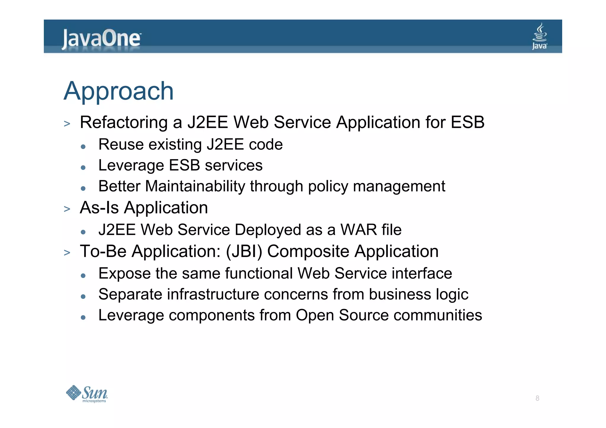 Approach
>   Refactoring a J2EE Web Service Application for ESB
      Reuse existing J2EE code
      Leverage ESB services
      Better Maintainability through policy management
>   As-Is Application
      J2EE Web Service Deployed as a WAR file
>   To-Be Application: (JBI) Composite Application
      Expose the same functional Web Service interface
      Separate infrastructure concerns from business logic
      Leverage components from Open Source communities




                                                             8
 