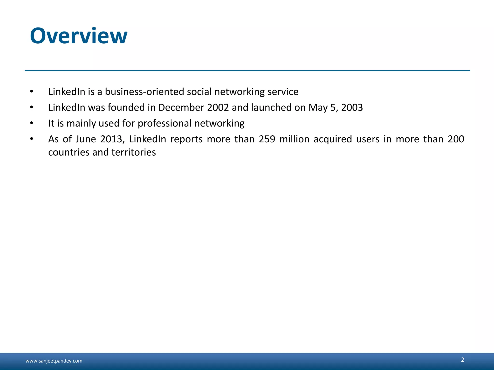 www.sanjeetpandey.com Overview • LinkedIn is a business-oriented social networking service • LinkedIn was founded in December 2002 and launched on May 5, 2003 • It is mainly used for professional networking • As of June 2013, LinkedIn reports more than 259 million acquired users in more than 200 countries and territories 2 