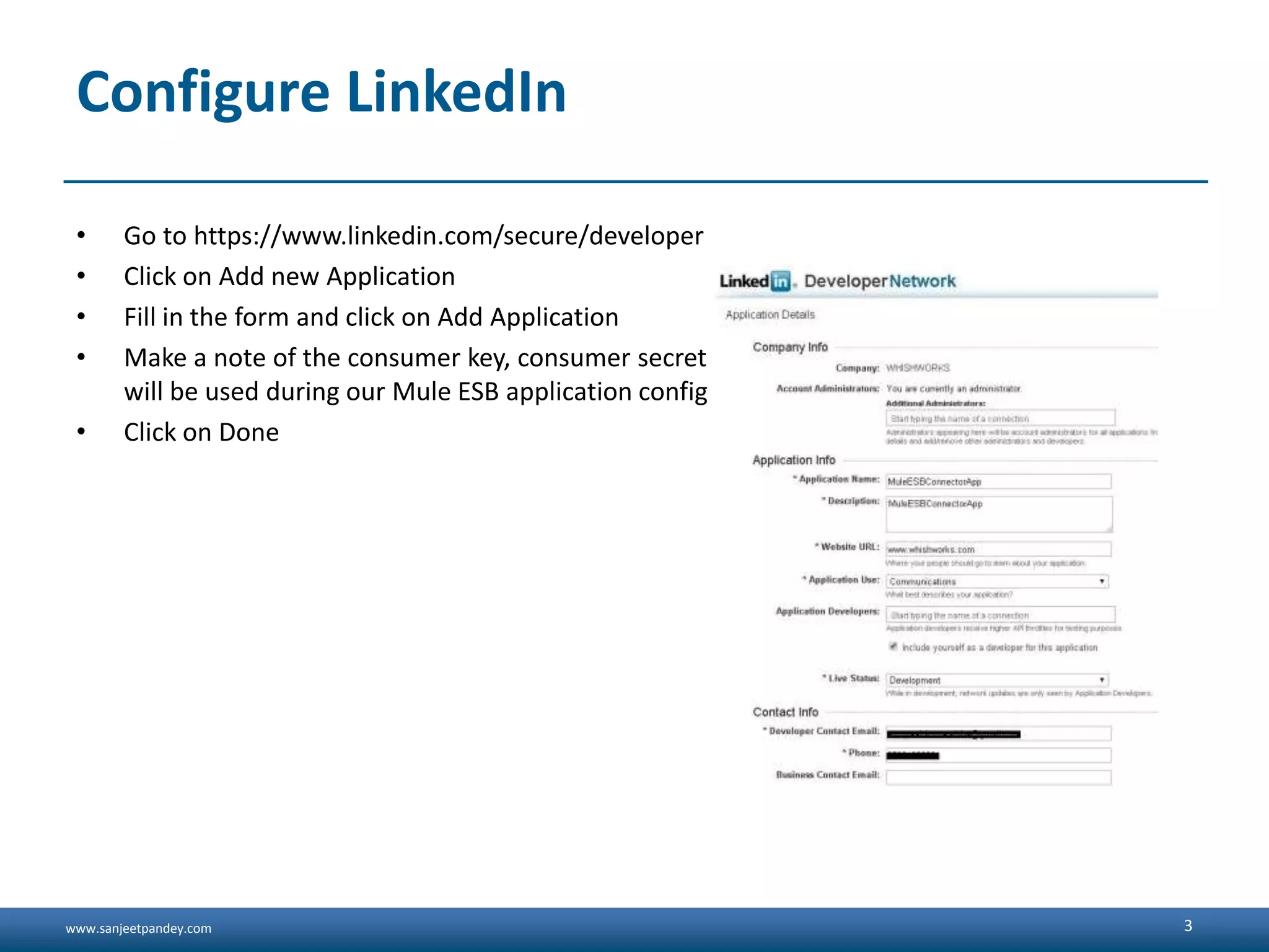 www.sanjeetpandey.com Configure LinkedIn • Go to https://www.linkedin.com/secure/developer • Click on Add new Application • Fill in the form and click on Add Application • Make a note of the consumer key, consumer secret and the OAuth2 Redirect URL as these will be used during our Mule ESB application configuration • Click on Done 3 