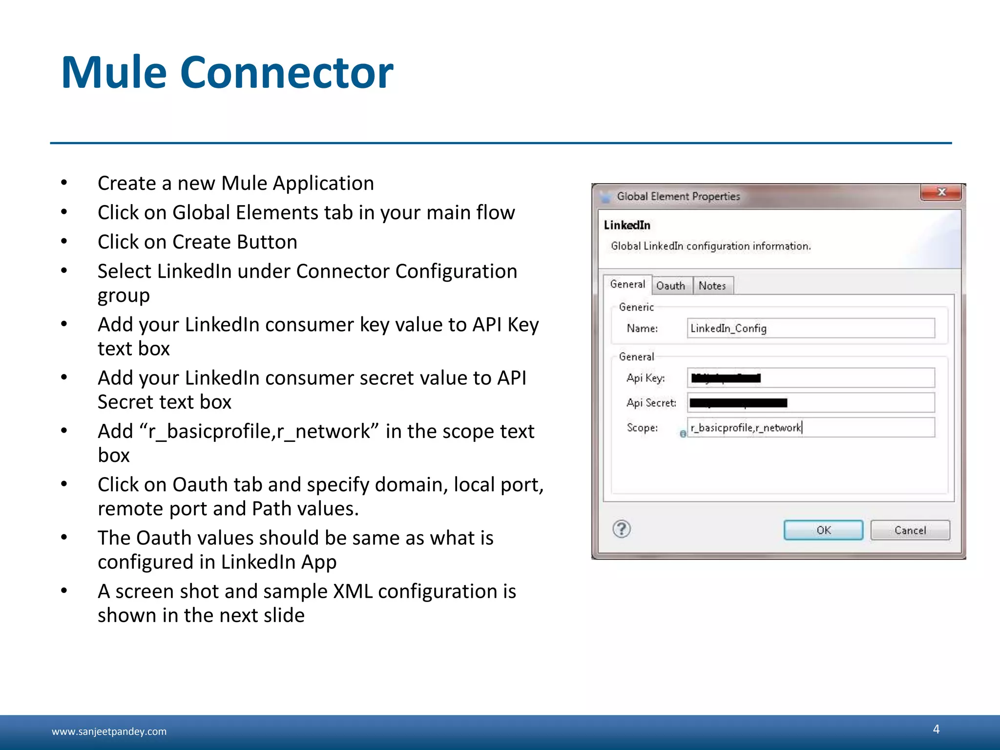 www.sanjeetpandey.com Mule Connector • Create a new Mule Application • Click on Global Elements tab in your main flow • Click on Create Button • Select LinkedIn under Connector Configuration group • Add your LinkedIn consumer key value to API Key text box • Add your LinkedIn consumer secret value to API Secret text box • Add “r_basicprofile,r_network” in the scope text box • Click on Oauth tab and specify domain, local port, remote port and Path values. • The Oauth values should be same as what is configured in LinkedIn App • A screen shot and sample XML configuration is shown in the next slide 4 