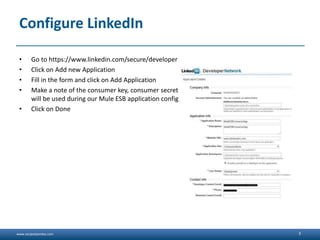 www.sanjeetpandey.com
Configure LinkedIn
• Go to https://www.linkedin.com/secure/developer
• Click on Add new Application
• Fill in the form and click on Add Application
• Make a note of the consumer key, consumer secret and the OAuth2 Redirect URL as these
will be used during our Mule ESB application configuration
• Click on Done
3
 