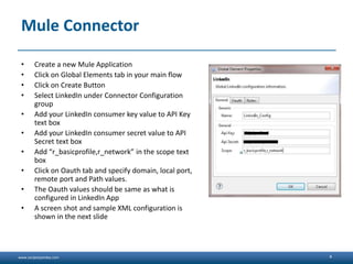 www.sanjeetpandey.com
Mule Connector
• Create a new Mule Application
• Click on Global Elements tab in your main flow
• Click on Create Button
• Select LinkedIn under Connector Configuration
group
• Add your LinkedIn consumer key value to API Key
text box
• Add your LinkedIn consumer secret value to API
Secret text box
• Add “r_basicprofile,r_network” in the scope text
box
• Click on Oauth tab and specify domain, local port,
remote port and Path values.
• The Oauth values should be same as what is
configured in LinkedIn App
• A screen shot and sample XML configuration is
shown in the next slide
4
 