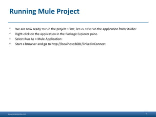 www.sanjeetpandey.com
Running Mule Project
• We are now ready to run the project! First, let us test run the application from Studio:
• Right-click on the application in the Package Explorer pane.
• Select Run As > Mule Application:
• Start a browser and go to http://localhost:8081/linkedinConnect
7
 