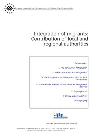 European Foundation for the Improvement of Living and Working Conditions




                            Integration of migrants:
                           Contribution of local and
                                regional authorities


                                                                                                            Introduction

                                                                              1. The concept of integration

                                                                2. Multiculturalism and integration

                                         3. Social integration of immigrants into societal
                                                                              institutions

                                    4. Political and administrative levels of integration
                                                                                  policies

                                                                                                         5. Target groups

                                                                                         6. Policy debate analysis

                                                                                                            Bibliography




                                                                   C LI P               Network
                                                                   Cities for Local Integration Policy



                                                      This report is available in electronic format only


 Wyattville Road, Loughlinstown, Dublin 18, Ireland. - Tel: (+353 1) 204 31 00 - Fax: 282 42 09 / 282 64 56
                   email: postmaster@eurofound.eu.int - website: www.eurofound.eu.int
 