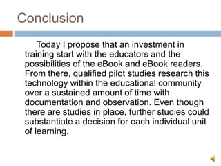 Conclusion
Today I propose that an investment in
training start with the educators and the
possibilities of the eBook and eBook readers.
From there, qualified pilot studies research this
technology within the educational community
over a sustained amount of time with
documentation and observation. Even though
there are studies in place, further studies could
substantiate a decision for each individual unit
of learning.
 
